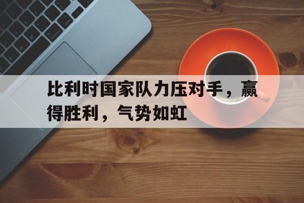 比利时国家队力压对手,赢得胜利,气势如虹英文