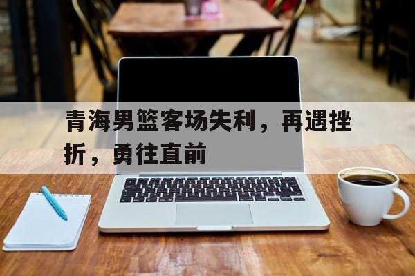 青海男篮客场失利,再遇挫折,勇往直前的简单介绍 青海男篮客场失利,再遇挫折,勇往直前的简单介绍