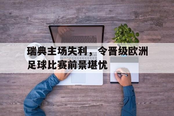 瑞典主场失利，令晋级欧洲足球比赛前景堪忧(瑞典足球比赛结果)