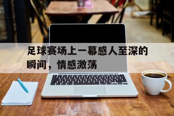 九州娱乐-关于足球赛场上一幕感人至深的瞬间，情感激荡的信息
