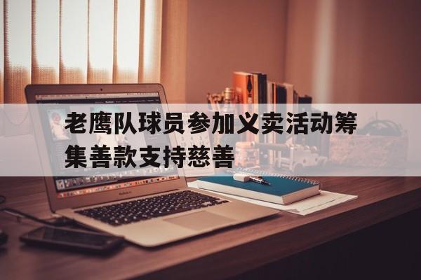 九州娱乐-关于老鹰队球员参加义卖活动筹集善款支持慈善的信息