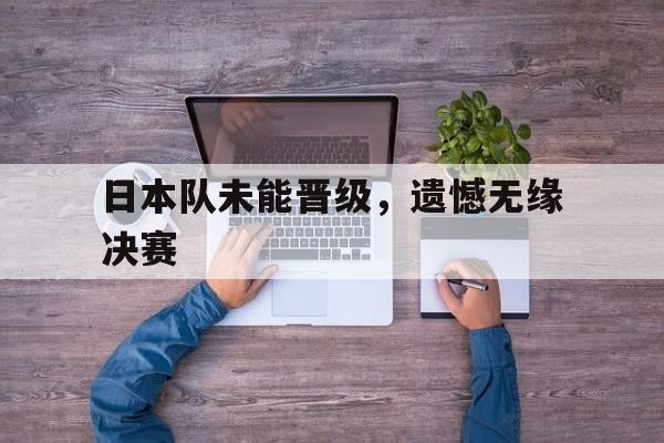 九州娱乐-关于日本队未能晋级，遗憾无缘决赛的信息